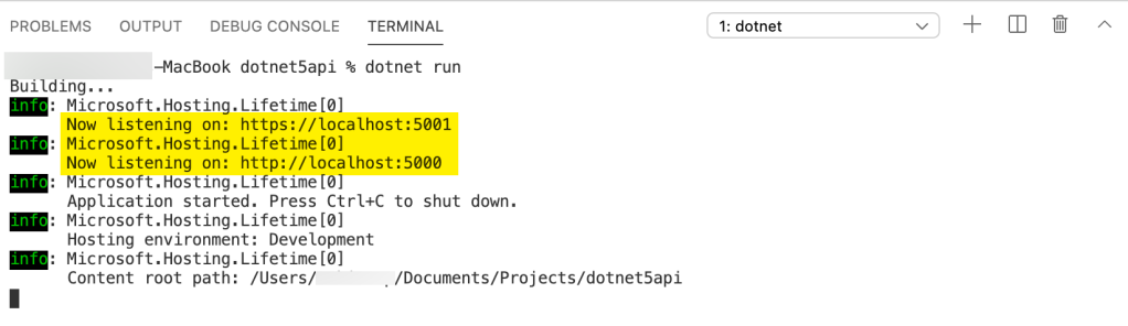 PROBLEMS 
Building. .. 
OUTPUT DEBUG CONSOLE TERMINAL 
—MacBook dotnet5api % dotnet run 
1: dotnet 
. Microsoft. Hosting. Lifetime [0] 
Now listening on: https://localhost:5ØØ1 
. Microsoft. Hosting. Lifetime [0] 
Now listening on: http://localhost:5ØØØ 
. Microsoft. Hosting. Lifetime [0] 
Application started. Press Ctrl+C to shut down. 
. Microsoft. Hosting. Lifetime [0] 
Hosting environment: Development 
. Microsoft. Hosting. Lifetime [0] 
Content root path: /Users/ 
/Documents/Projects/dotnet5api 