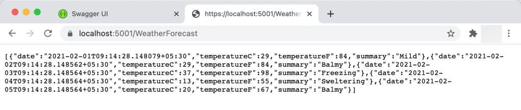 [ {"date • ' 
O O Swagger UI 
x https://localhost:5001/Weathe 
C localhost:5001/WeatherForecast 
30 " , " temperatureC" : 37 , " temperatureF" : 98, " surnmary" : "Freezing" , { "date • ' 
30 " , " temperatureC" : 13, " temperatureF" : 55, " surnmary" : " Sweltering" , { " date • 
30 " , " temperatureC" : 29 , " temperatureF" : 84 , " summary" : "Mild" } , { " date • 
" . " 2021-02- 
30 " , " temperatureC" : 29 , " temperatureF" : 84 , " surnmary" : "Balmy" , { " date • 
" . " 2021-02- 
" . '2021-02- 
" . " 2021-02- 
30 " , " temperatureC " : 20 , " temperatureF" : 67 , " surnmary" : " Balmy" ] 